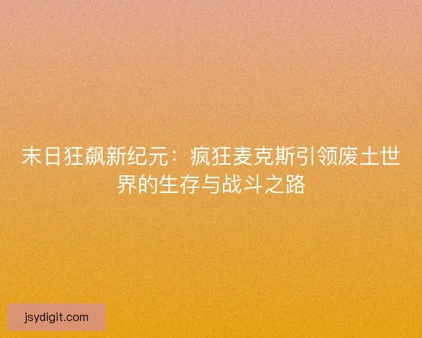 末日狂飙新纪元：疯狂麦克斯引领废土世界的生存与战斗之路