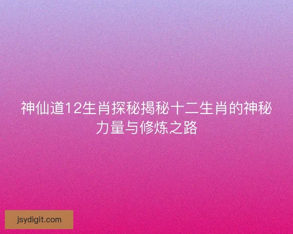神仙道12生肖探秘揭秘十二生肖的神秘力量与修炼之路