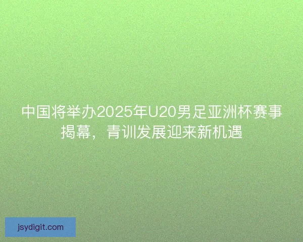 中国将举办2025年U20男足亚洲杯赛事揭幕，青训发展迎来新机遇