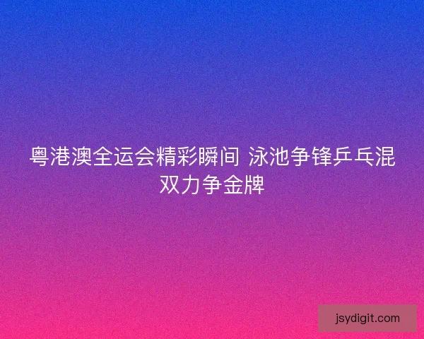粤港澳全运会精彩瞬间 泳池争锋乒乓混双力争金牌