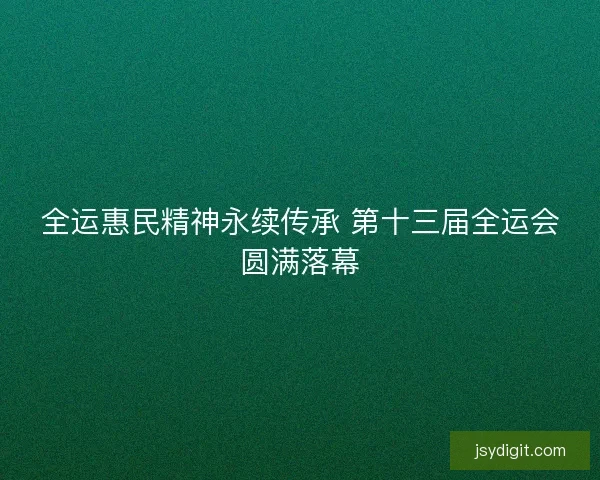 全运惠民精神永续传承 第十三届全运会圆满落幕