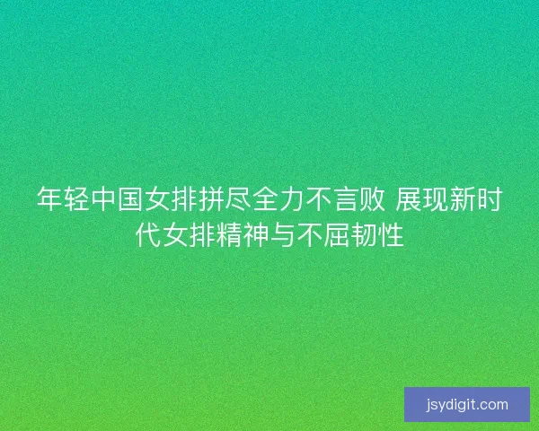 年轻中国女排拼尽全力不言败 展现新时代女排精神与不屈韧性