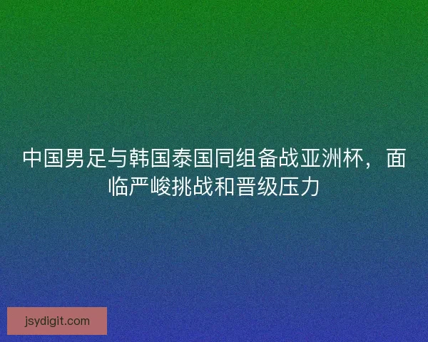 中国男足与韩国泰国同组备战亚洲杯，面临严峻挑战和晋级压力