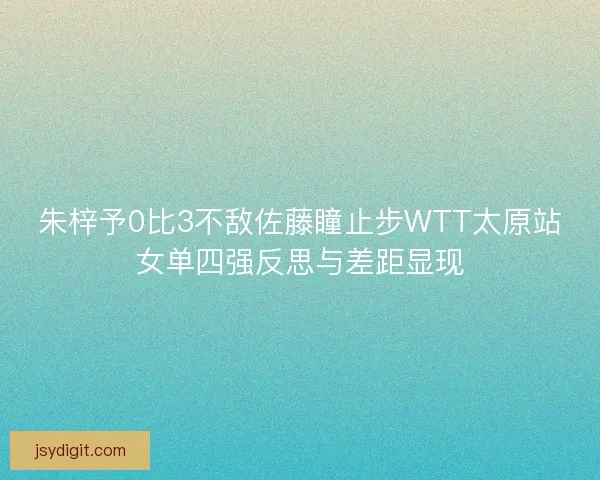朱梓予0比3不敌佐藤瞳止步WTT太原站女单四强反思与差距显现