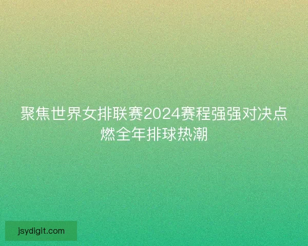 聚焦世界女排联赛2024赛程强强对决点燃全年排球热潮