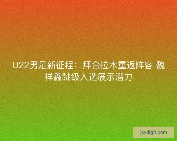 U22男足新征程：拜合拉木重返阵容 魏祥鑫跳级入选展示潜力