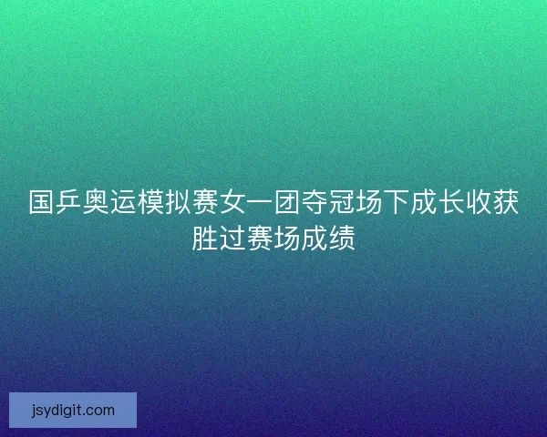 国乒奥运模拟赛女一团夺冠场下成长收获胜过赛场成绩