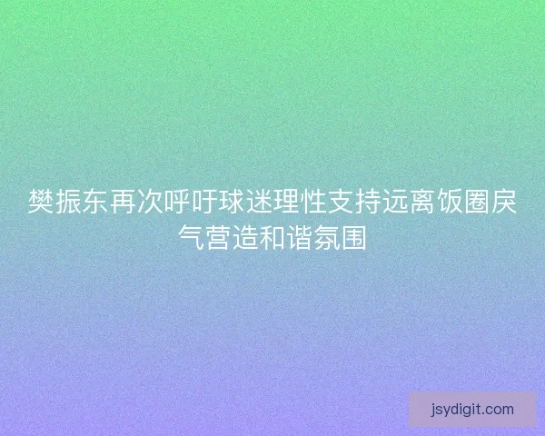 樊振东再次呼吁球迷理性支持远离饭圈戾气营造和谐氛围