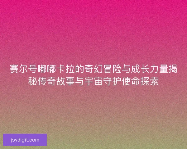 赛尔号嘟嘟卡拉的奇幻冒险与成长力量揭秘传奇故事与宇宙守护使命探索
