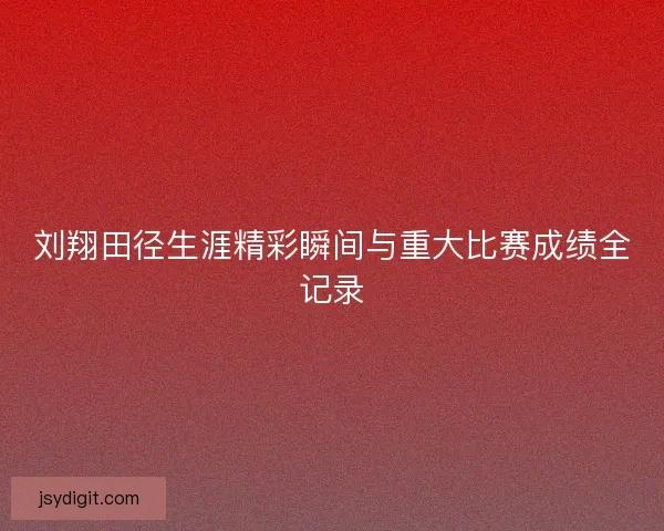 刘翔田径生涯精彩瞬间与重大比赛成绩全记录
