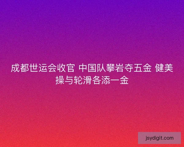 成都世运会收官 中国队攀岩夺五金 健美操与轮滑各添一金